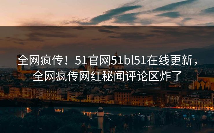 全网疯传！51官网51bl51在线更新，全网疯传网红秘闻评论区炸了