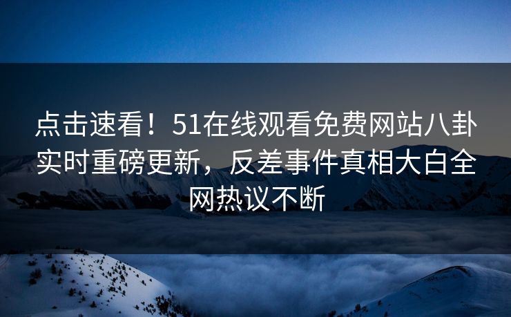 点击速看！51在线观看免费网站八卦实时重磅更新，反差事件真相大白全网热议不断