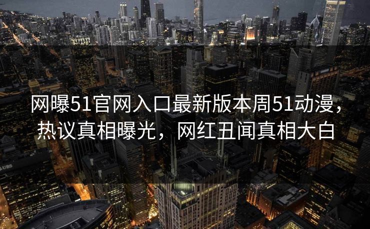网曝51官网入口最新版本周51动漫，热议真相曝光，网红丑闻真相大白