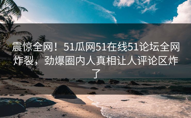 震惊全网！51瓜网51在线51论坛全网炸裂，劲爆圈内人真相让人评论区炸了