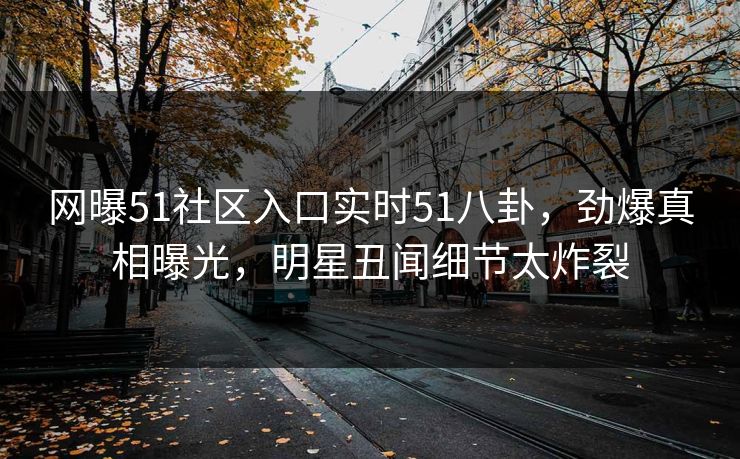 网曝51社区入口实时51八卦，劲爆真相曝光，明星丑闻细节太炸裂