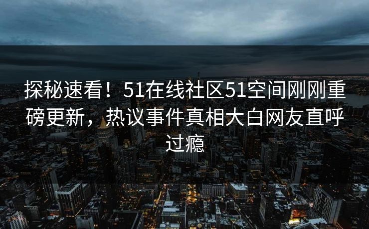 探秘速看！51在线社区51空间刚刚重磅更新，热议事件真相大白网友直呼过瘾
