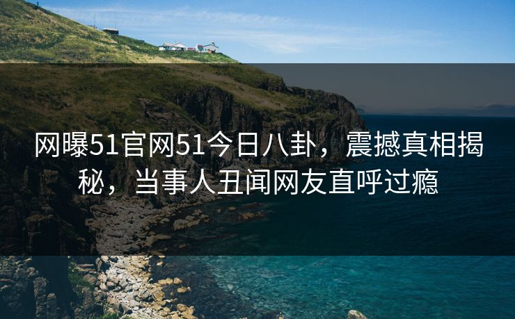 网曝51官网51今日八卦，震撼真相揭秘，当事人丑闻网友直呼过瘾