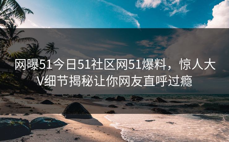 网曝51今日51社区网51爆料，惊人大V细节揭秘让你网友直呼过瘾