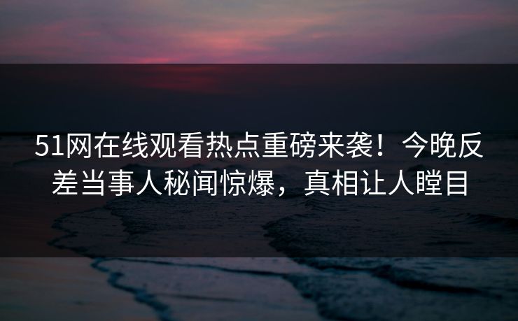 51网在线观看热点重磅来袭！今晚反差当事人秘闻惊爆，真相让人瞠目