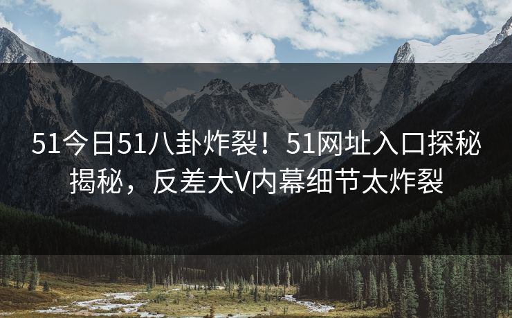 51今日51八卦炸裂！51网址入口探秘揭秘，反差大V内幕细节太炸裂
