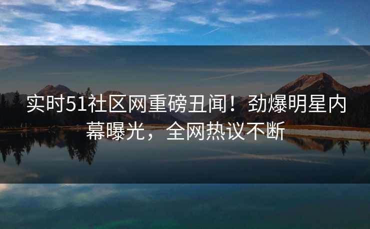 实时51社区网重磅丑闻！劲爆明星内幕曝光，全网热议不断