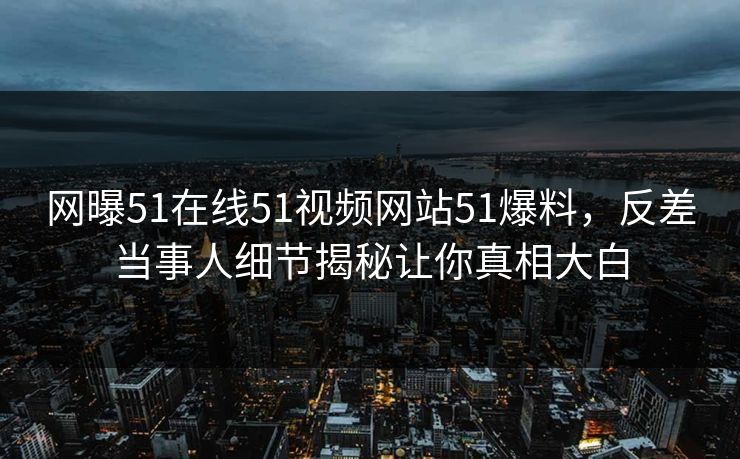 网曝51在线51视频网站51爆料，反差当事人细节揭秘让你真相大白