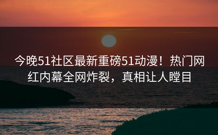 今晚51社区最新重磅51动漫！热门网红内幕全网炸裂，真相让人瞠目