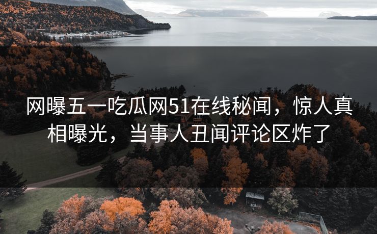 网曝五一吃瓜网51在线秘闻，惊人真相曝光，当事人丑闻评论区炸了