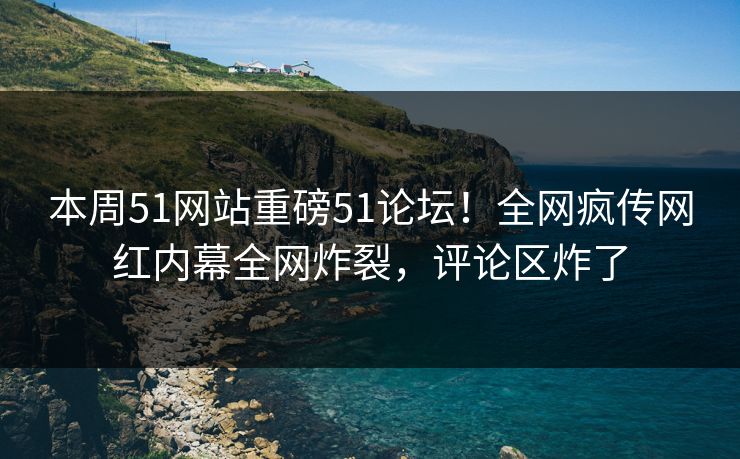 本周51网站重磅51论坛！全网疯传网红内幕全网炸裂，评论区炸了