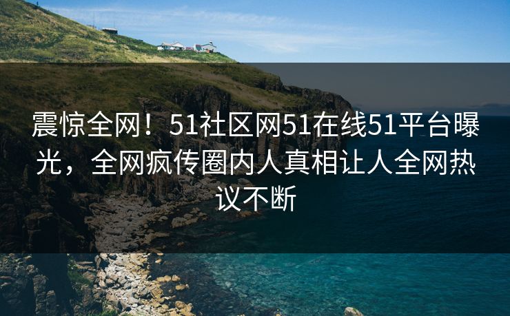 震惊全网！51社区网51在线51平台曝光，全网疯传圈内人真相让人全网热议不断