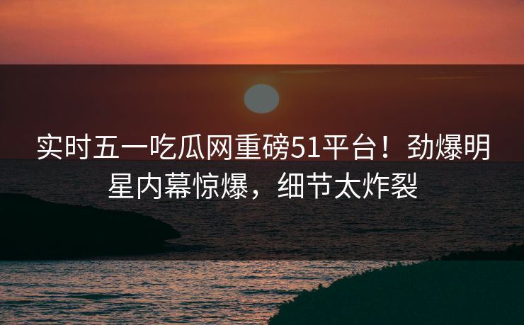 实时五一吃瓜网重磅51平台！劲爆明星内幕惊爆，细节太炸裂