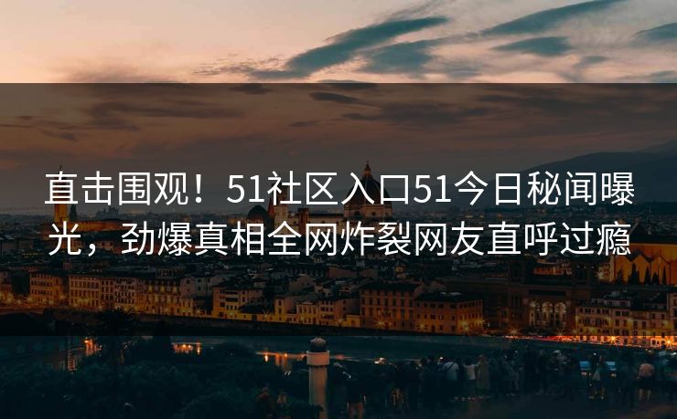 直击围观！51社区入口51今日秘闻曝光，劲爆真相全网炸裂网友直呼过瘾
