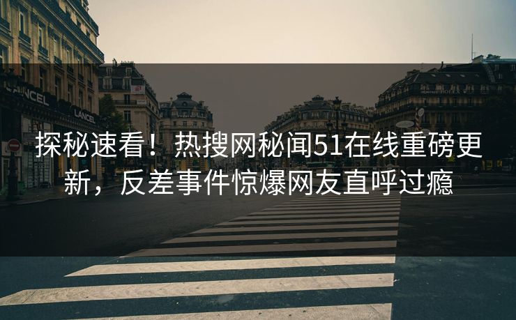 探秘速看！热搜网秘闻51在线重磅更新，反差事件惊爆网友直呼过瘾