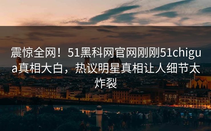 震惊全网！51黑科网官网刚刚51chigua真相大白，热议明星真相让人细节太炸裂