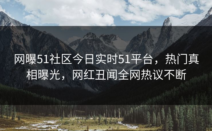 网曝51社区今日实时51平台，热门真相曝光，网红丑闻全网热议不断