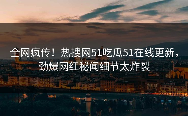 全网疯传！热搜网51吃瓜51在线更新，劲爆网红秘闻细节太炸裂