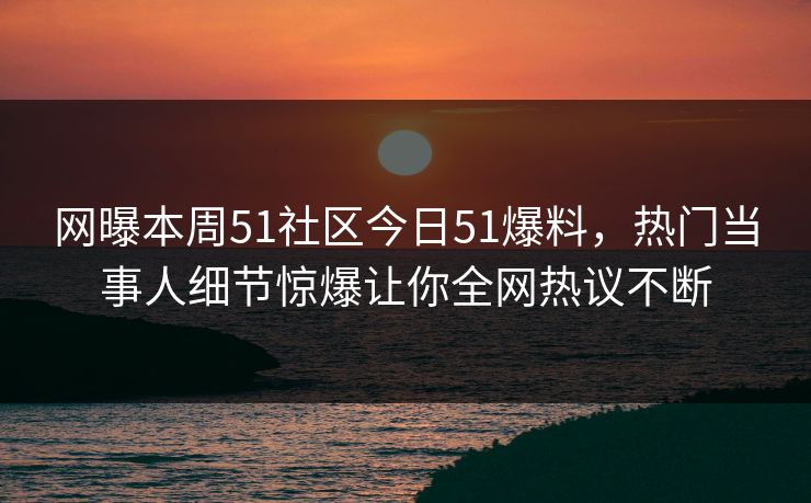网曝本周51社区今日51爆料，热门当事人细节惊爆让你全网热议不断
