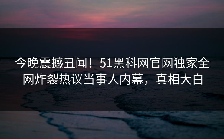 今晚震撼丑闻！51黑科网官网独家全网炸裂热议当事人内幕，真相大白