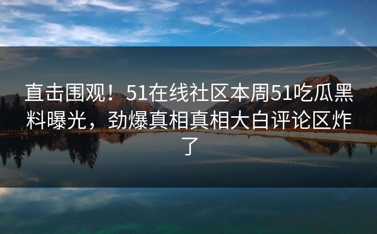 直击围观！51在线社区本周51吃瓜黑料曝光，劲爆真相真相大白评论区炸了