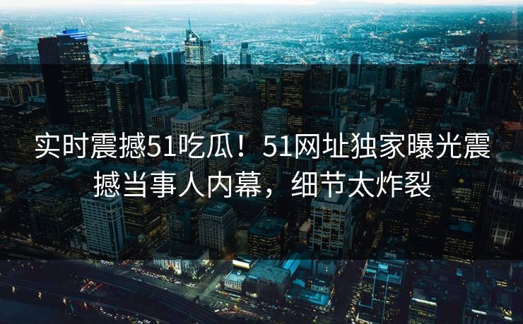 实时震撼51吃瓜！51网址独家曝光震撼当事人内幕，细节太炸裂