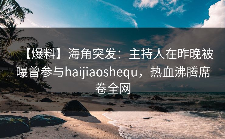 【爆料】海角突发：主持人在昨晚被曝曾参与haijiaoshequ，热血沸腾席卷全网