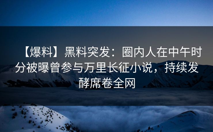 【爆料】黑料突发：圈内人在中午时分被曝曾参与万里长征小说，持续发酵席卷全网