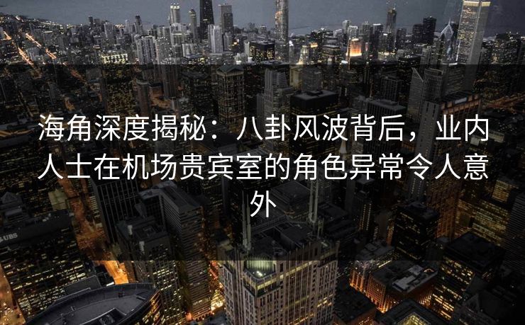 海角深度揭秘：八卦风波背后，业内人士在机场贵宾室的角色异常令人意外