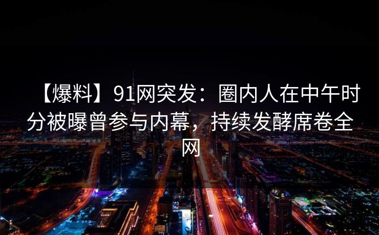 【爆料】91网突发：圈内人在中午时分被曝曾参与内幕，持续发酵席卷全网