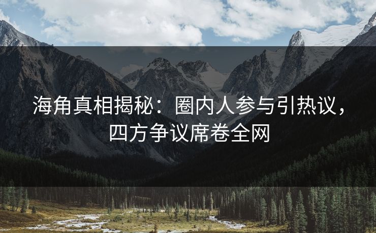 海角真相揭秘：圈内人参与引热议，四方争议席卷全网