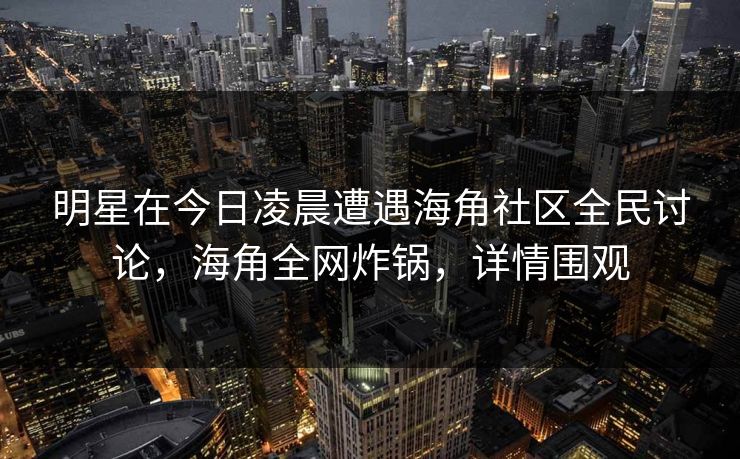 明星在今日凌晨遭遇海角社区全民讨论，海角全网炸锅，详情围观