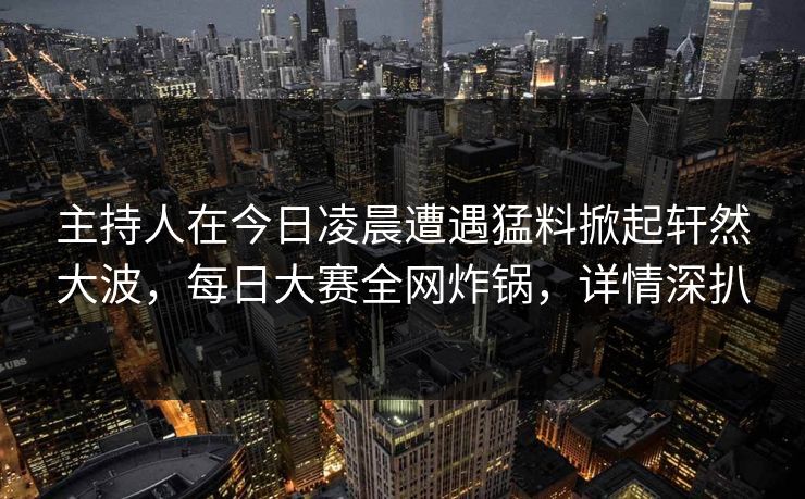 主持人在今日凌晨遭遇猛料掀起轩然大波，每日大赛全网炸锅，详情深扒