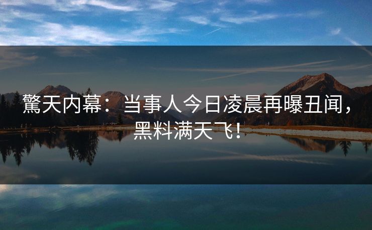 驚天内幕：当事人今日凌晨再曝丑闻，黑料满天飞！