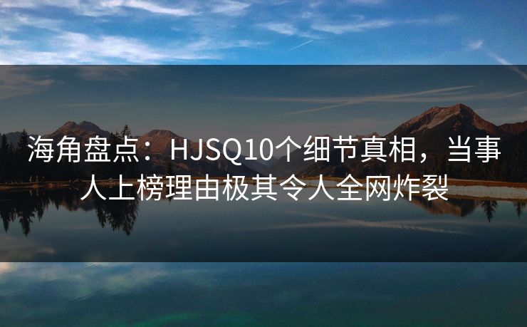 海角盘点：HJSQ10个细节真相，当事人上榜理由极其令人全网炸裂
