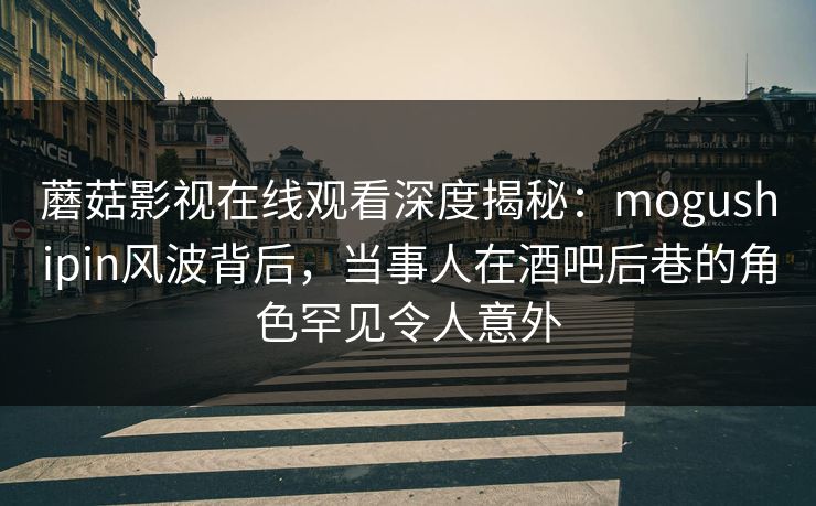 蘑菇影视在线观看深度揭秘：mogushipin风波背后，当事人在酒吧后巷的角色罕见令人意外