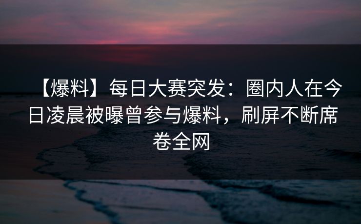 【爆料】每日大赛突发：圈内人在今日凌晨被曝曾参与爆料，刷屏不断席卷全网