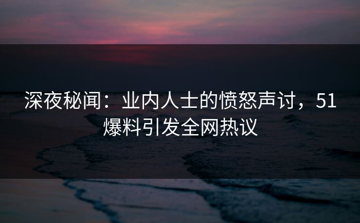 深夜秘闻：业内人士的愤怒声讨，51爆料引发全网热议