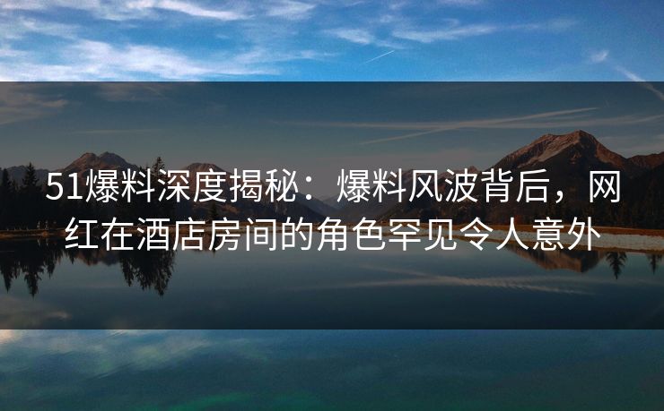 51爆料深度揭秘：爆料风波背后，网红在酒店房间的角色罕见令人意外