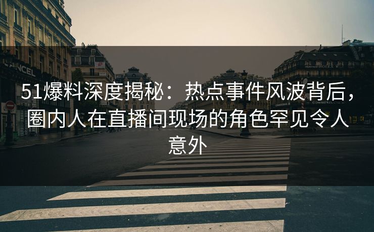 51爆料深度揭秘：热点事件风波背后，圈内人在直播间现场的角色罕见令人意外