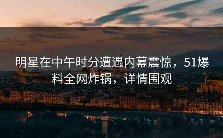 明星在中午时分遭遇内幕震惊，51爆料全网炸锅，详情围观