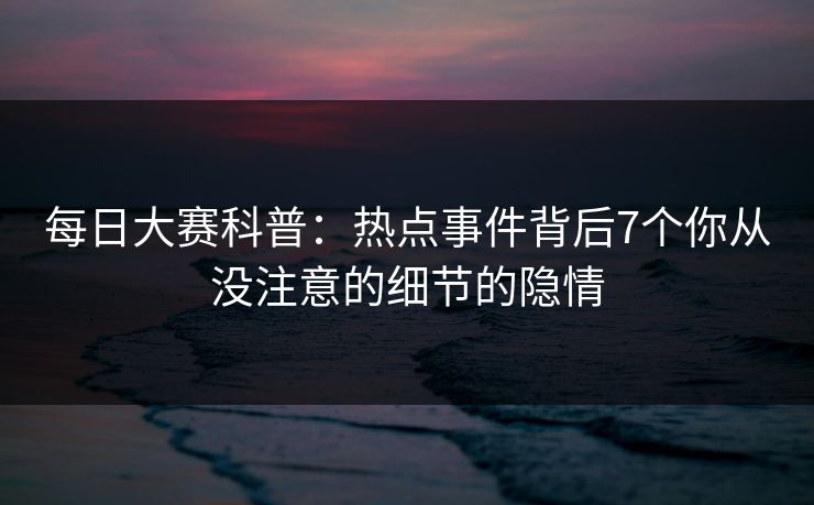 每日大赛科普：热点事件背后7个你从没注意的细节的隐情