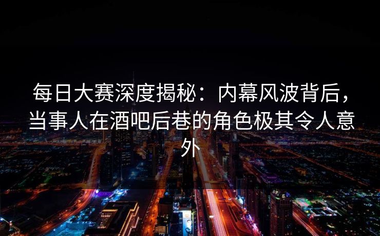 每日大赛深度揭秘：内幕风波背后，当事人在酒吧后巷的角色极其令人意外