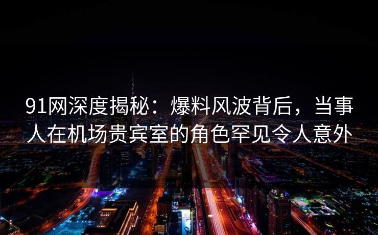 91网深度揭秘：爆料风波背后，当事人在机场贵宾室的角色罕见令人意外