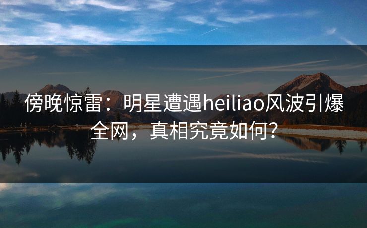 傍晚惊雷：明星遭遇heiliao风波引爆全网，真相究竟如何？