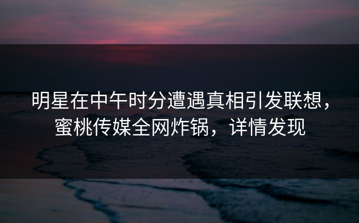 明星在中午时分遭遇真相引发联想，蜜桃传媒全网炸锅，详情发现