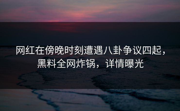 网红在傍晚时刻遭遇八卦争议四起，黑料全网炸锅，详情曝光