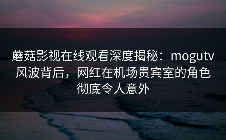 蘑菇影视在线观看深度揭秘：mogutv风波背后，网红在机场贵宾室的角色彻底令人意外