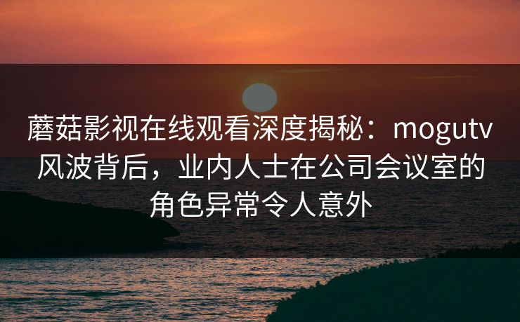 蘑菇影视在线观看深度揭秘:mogutv风波背后,业内人士在公司会议室的角色异常令人意外