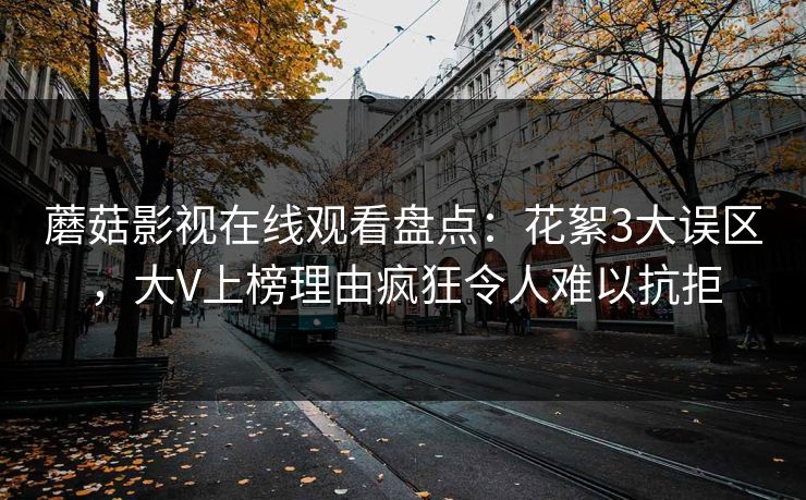 蘑菇影视在线观看盘点：花絮3大误区，大V上榜理由疯狂令人难以抗拒